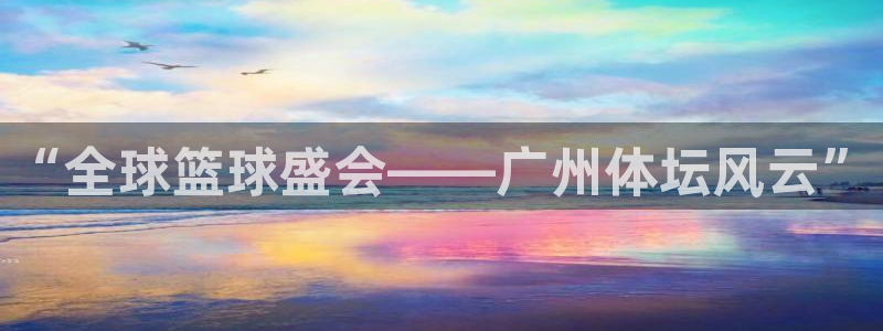 悟空体育服务电话号码：“全球篮球盛会——广州体坛风云”